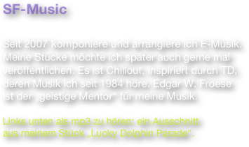 SF-Music

Seit 2007 komponiere und arrangiere ich E-Musik. Meine Stücke möchte ich später auch gerne mal veröffentlichen. Es ist Chillout, inspiriert durch TD, deren Musik ich seit 1984 höre. Edgar W. Froese
ist der „geistige Mentor“ für meine Musik.

Links unten als mp3 zu hören: ein Ausschnitt
aus meinem Stück „Lucky Dolphin Parade“.

